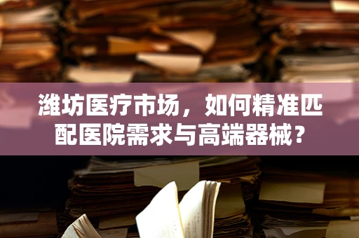 潍坊医疗市场，如何精准匹配医院需求与高端器械？