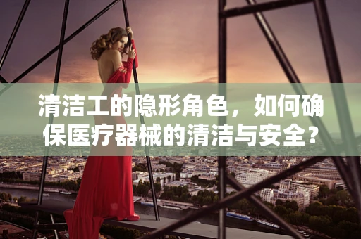 清洁工的隐形角色，如何确保医疗器械的清洁与安全？