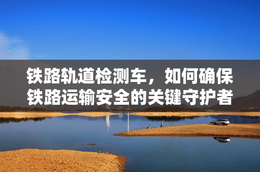 铁路轨道检测车，如何确保铁路运输安全的关键守护者？