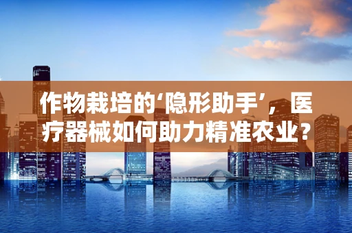 作物栽培的‘隐形助手’，医疗器械如何助力精准农业？