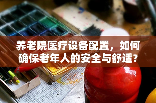 养老院医疗设备配置，如何确保老年人的安全与舒适？