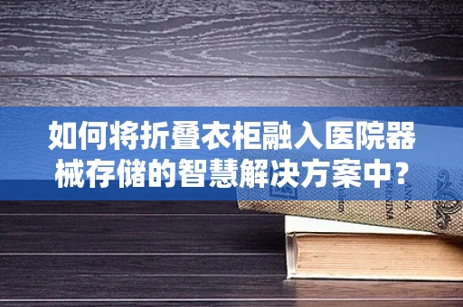 如何将折叠衣柜融入医院器械存储的智慧解决方案中？