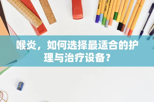喉炎，如何选择最适合的护理与治疗设备？