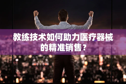 教练技术如何助力医疗器械的精准销售？