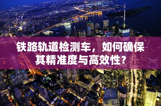 铁路轨道检测车，如何确保其精准度与高效性？