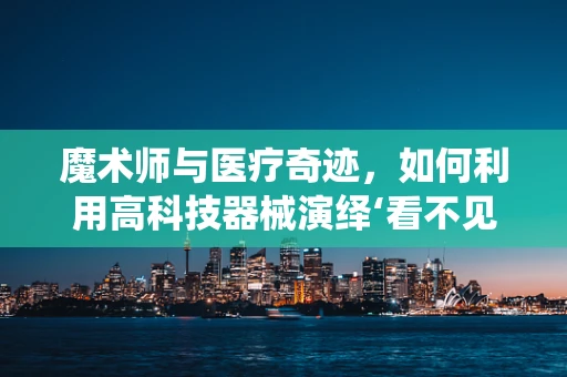 魔术师与医疗奇迹，如何利用高科技器械演绎‘看不见的手术’？