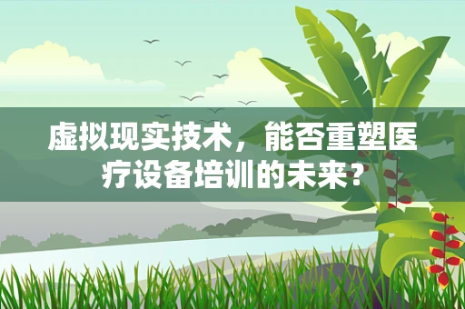 虚拟现实技术，能否重塑医疗设备培训的未来？