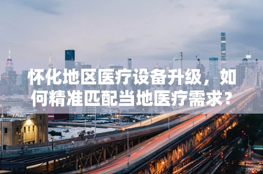 怀化地区医疗设备升级，如何精准匹配当地医疗需求？