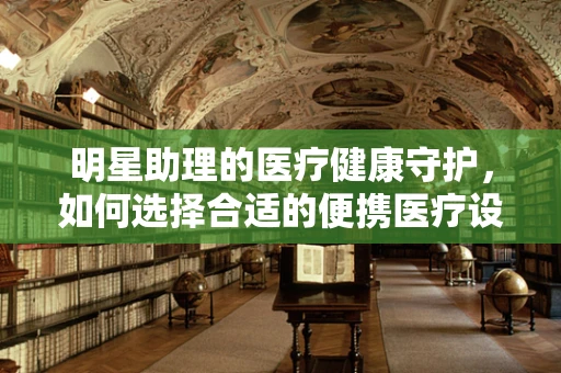 明星助理的医疗健康守护，如何选择合适的便携医疗设备？