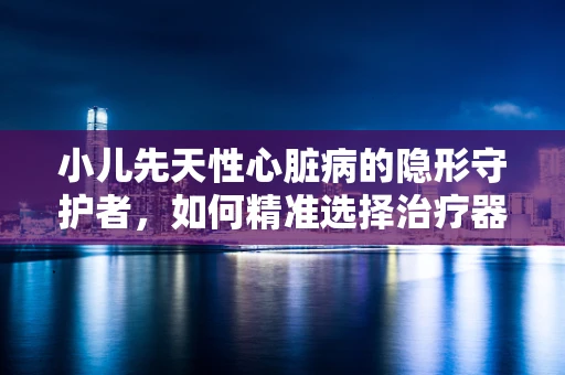 小儿先天性心脏病的隐形守护者，如何精准选择治疗器械？