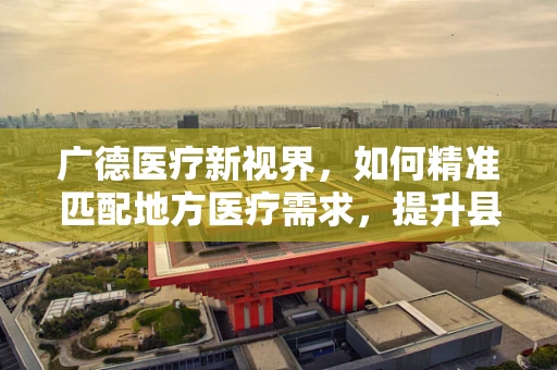 广德医疗新视界，如何精准匹配地方医疗需求，提升县域医疗服务水平？