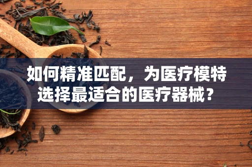 如何精准匹配，为医疗模特选择最适合的医疗器械？