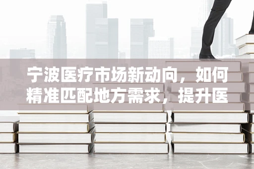宁波医疗市场新动向，如何精准匹配地方需求，提升医疗器械的本地化应用？