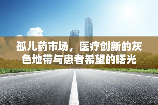 孤儿药市场，医疗创新的灰色地带与患者希望的曙光