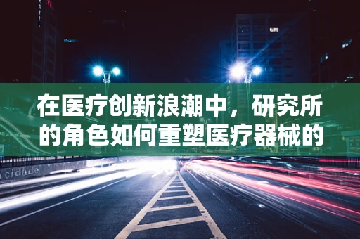 在医疗创新浪潮中，研究所的角色如何重塑医疗器械的未来？