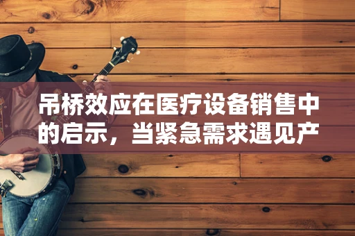 吊桥效应在医疗设备销售中的启示，当紧急需求遇见产品信任