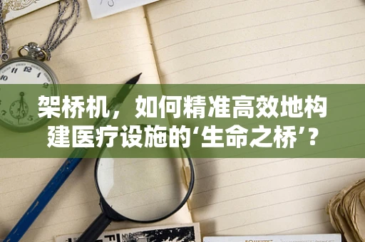 架桥机，如何精准高效地构建医疗设施的‘生命之桥’？
