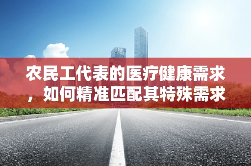 农民工代表的医疗健康需求，如何精准匹配其特殊需求？