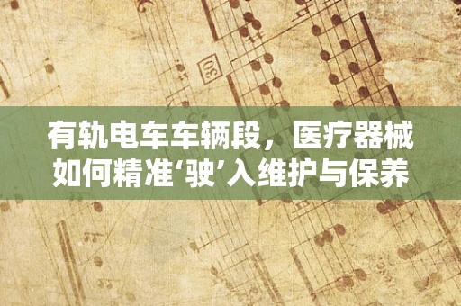 有轨电车车辆段，医疗器械如何精准‘驶’入维护与保养新轨道？