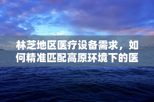 林芝地区医疗设备需求，如何精准匹配高原环境下的医疗解决方案？