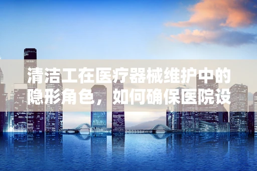 清洁工在医疗器械维护中的隐形角色，如何确保医院设备的无菌与安全？