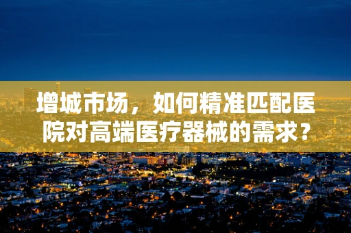 增城市场，如何精准匹配医院对高端医疗器械的需求？