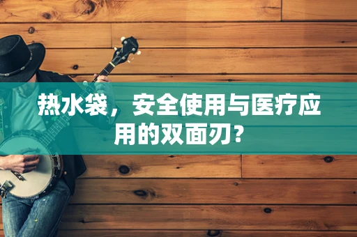 热水袋，安全使用与医疗应用的双面刃？