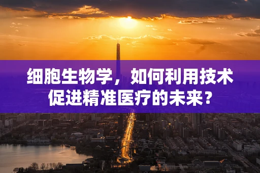 细胞生物学，如何利用技术促进精准医疗的未来？