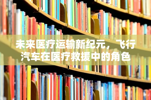 未来医疗运输新纪元，飞行汽车在医疗救援中的角色
