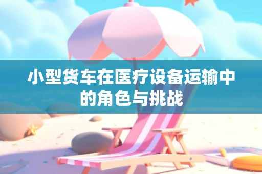 小型货车在医疗设备运输中的角色与挑战
