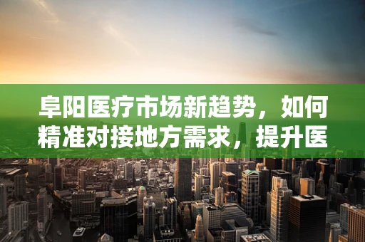 阜阳医疗市场新趋势，如何精准对接地方需求，提升医疗服务质量？