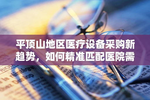 平顶山地区医疗设备采购新趋势，如何精准匹配医院需求与前沿技术？