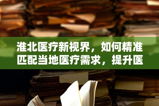 淮北医疗新视界，如何精准匹配当地医疗需求，提升医疗服务效率？