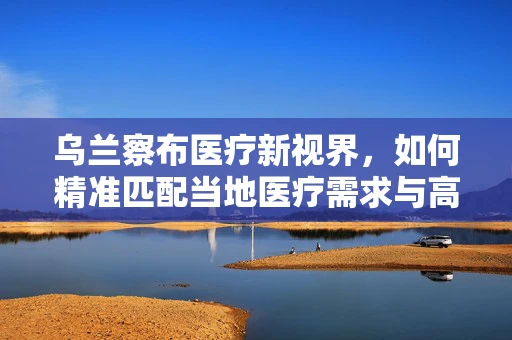 乌兰察布医疗新视界，如何精准匹配当地医疗需求与高端器械？