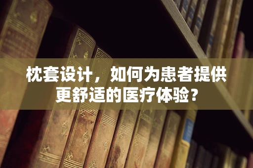 枕套设计，如何为患者提供更舒适的医疗体验？