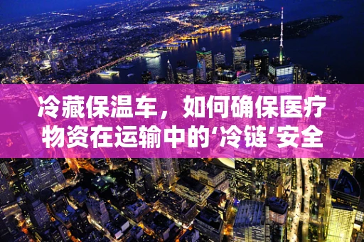 冷藏保温车，如何确保医疗物资在运输中的‘冷链’安全？