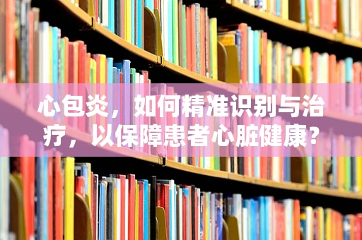 心包炎，如何精准识别与治疗，以保障患者心脏健康？