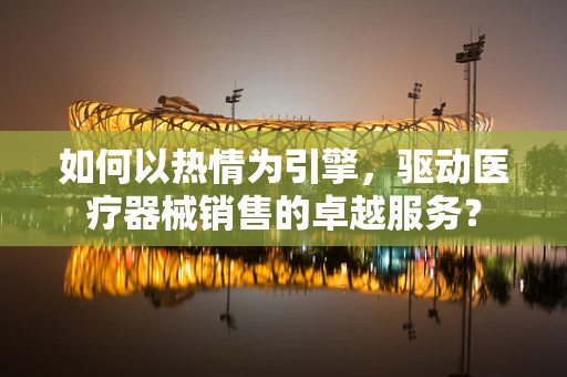 如何以热情为引擎，驱动医疗器械销售的卓越服务？