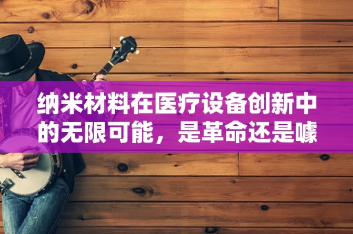 纳米材料在医疗设备创新中的无限可能，是革命还是噱头？