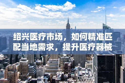 绍兴医疗市场，如何精准匹配当地需求，提升医疗器械销售？