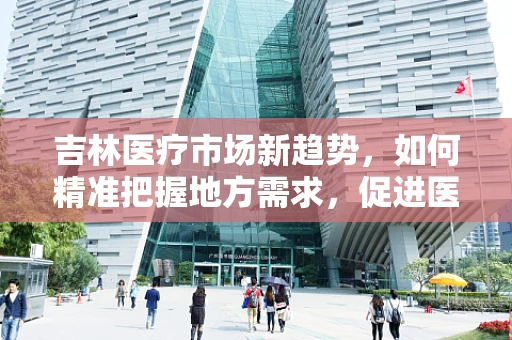 吉林医疗市场新趋势，如何精准把握地方需求，促进医疗器械高效应用？