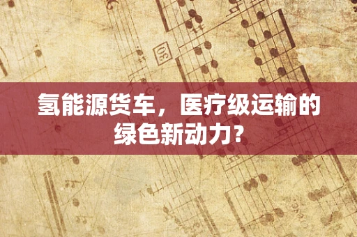 氢能源货车，医疗级运输的绿色新动力？
