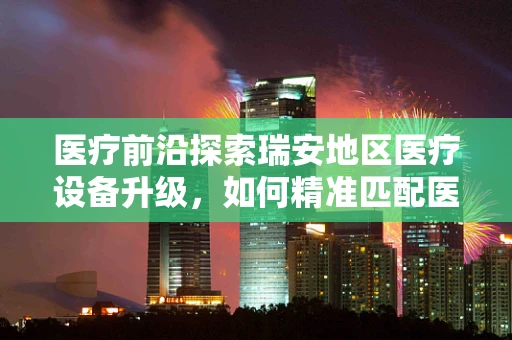 医疗前沿探索瑞安地区医疗设备升级，如何精准匹配医院需求？