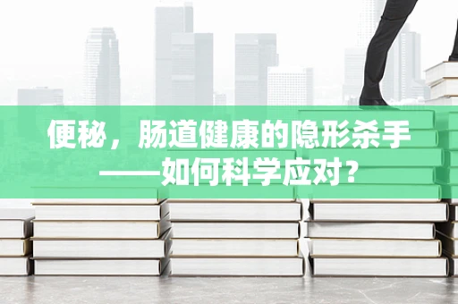 便秘，肠道健康的隐形杀手——如何科学应对？