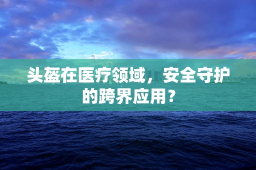 头盔在医疗领域，安全守护的跨界应用？