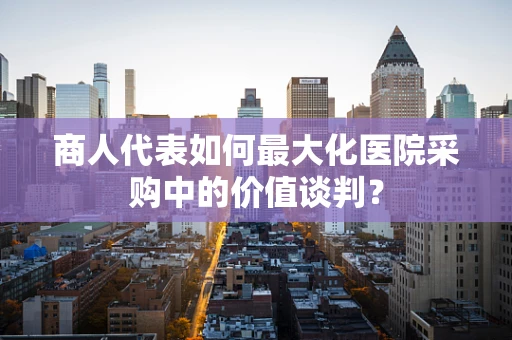 商人代表如何最大化医院采购中的价值谈判？