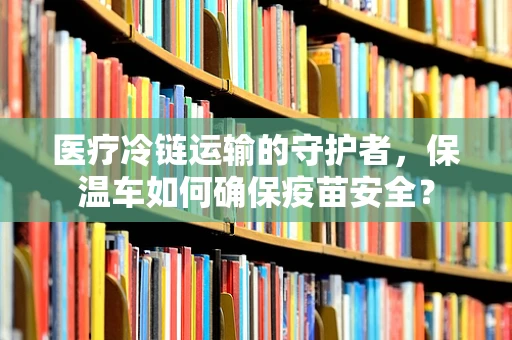 医疗冷链运输的守护者，保温车如何确保疫苗安全？