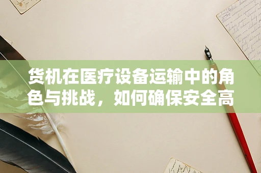 货机在医疗设备运输中的角色与挑战，如何确保安全高效？