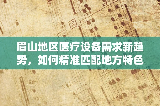 眉山地区医疗设备需求新趋势，如何精准匹配地方特色？