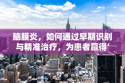 脑膜炎，如何通过早期识别与精准治疗，为患者赢得‘生命之窗’的宝贵时间？